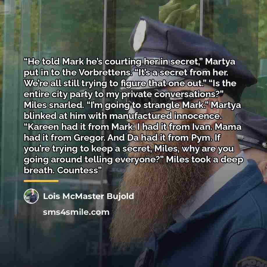 “He told Mark he’s courting her in secret,” Martya put in to the Vorbrettens. “It’s a secret from her. We’re all still trying to figure that one out.” “Is the entire city party to my private conversations?” Miles snarled. “I’m going to strangle Mark.” Martya blinked at him with manufactured…” quote by Lois McMaster Bujold