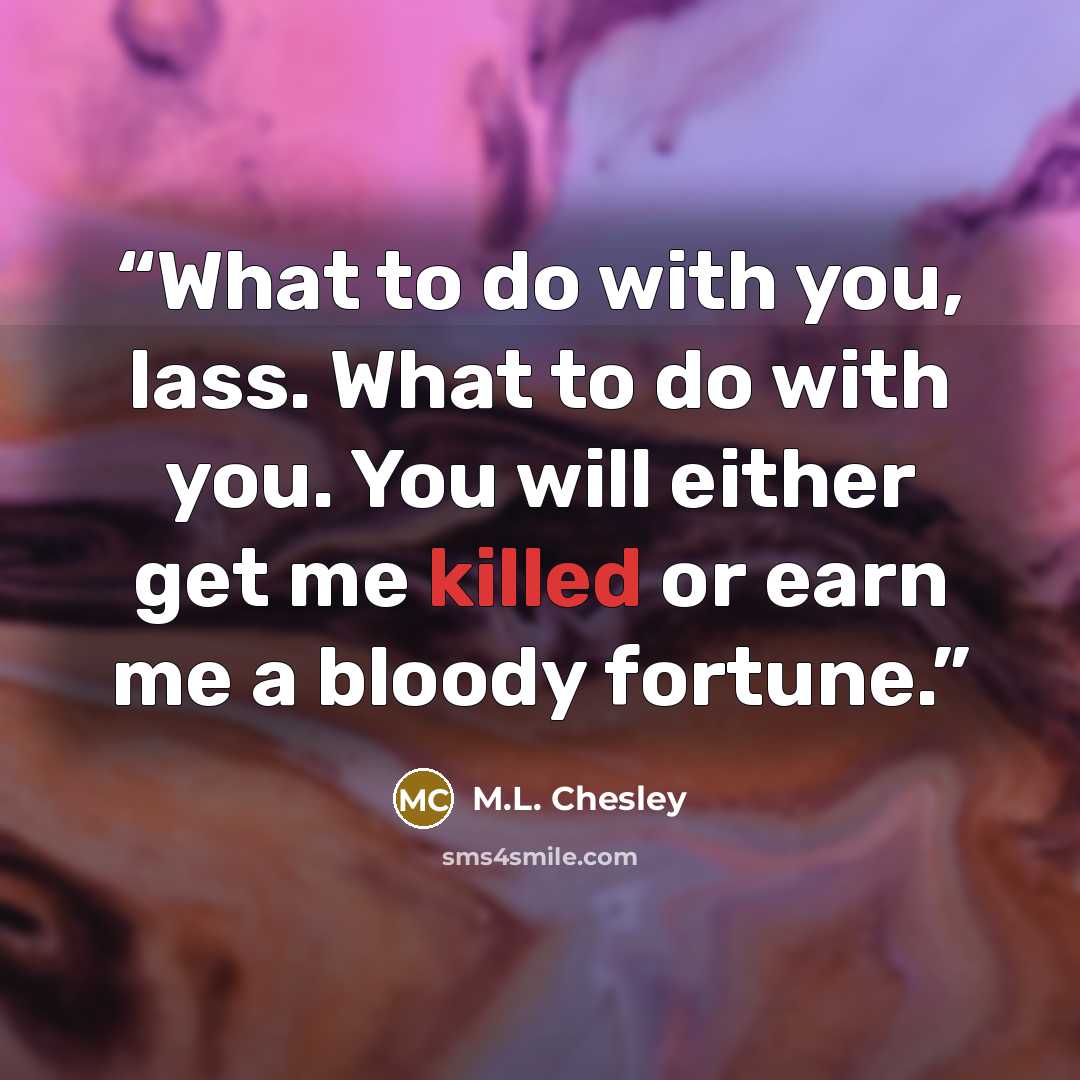 “What to do with you, lass. What to do with you. You will either get me killed or earn me a bloody fortune.” quote by M.L. Chesley
