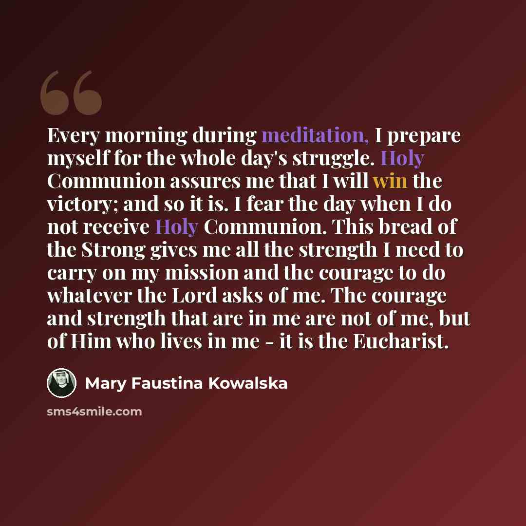 “Every morning during meditation, I prepare myself for the whole day's struggle. Holy Communion assures me that I will win the victory; and so it is. I fear the day when I do not receive Holy Communion. This bread of the Strong gives me all the strength I need to carry on my mission and the courage…” quote by Mary Faustina Kowalska