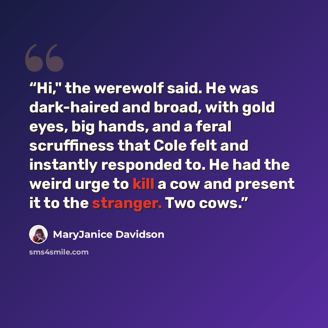 “Hi," the werewolf said. He was dark-haired and broad, with gold eyes, big hands, and a feral scruffiness that Cole felt and instantly responded to. He had the weird urge to kill a cow and present it to the stranger. Two cows.” quote by MaryJanice Davidson