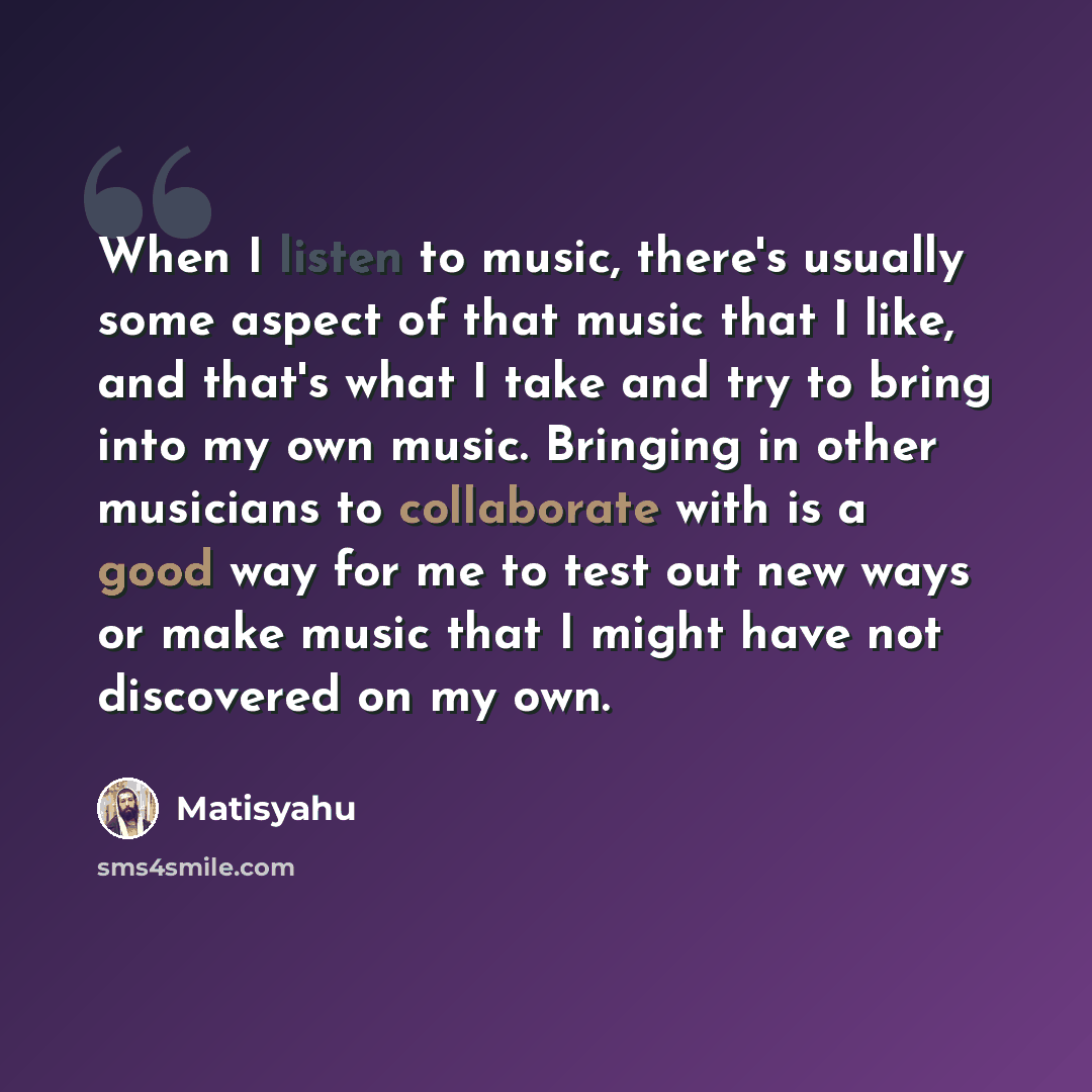 “When I listen to music, there's usually some aspect of that music that I like, and that's what I take and try to bring into my own music. Bringing in other musicians to collaborate with is a good way for me to test out new ways or make music that I might have not discovered on my own.” quote by Matisyahu