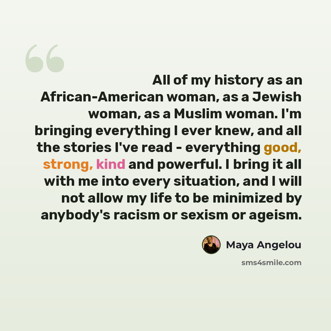 “All of my history as an African-American woman, as a Jewish woman, as a Muslim woman. I'm bringing everything I ever knew, and all the stories I've read - everything good, strong, kind and powerful. I bring it all with me into every situation, and I will not allow my life to be minimized by…” quote by Maya Angelou