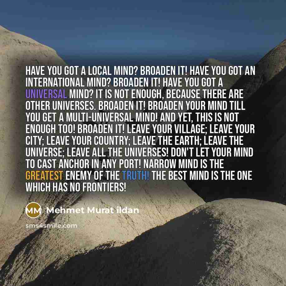 “Have you got a local mind? Broaden it! Have you got an international mind? Broaden it! Have you got a universal mind? It is not enough, because there are other universes. Broaden it! Broaden your mind till you get a multi-universal mind! And yet, this is not enough too! Broaden it! Leave your…” quote by Mehmet Murat Ildan