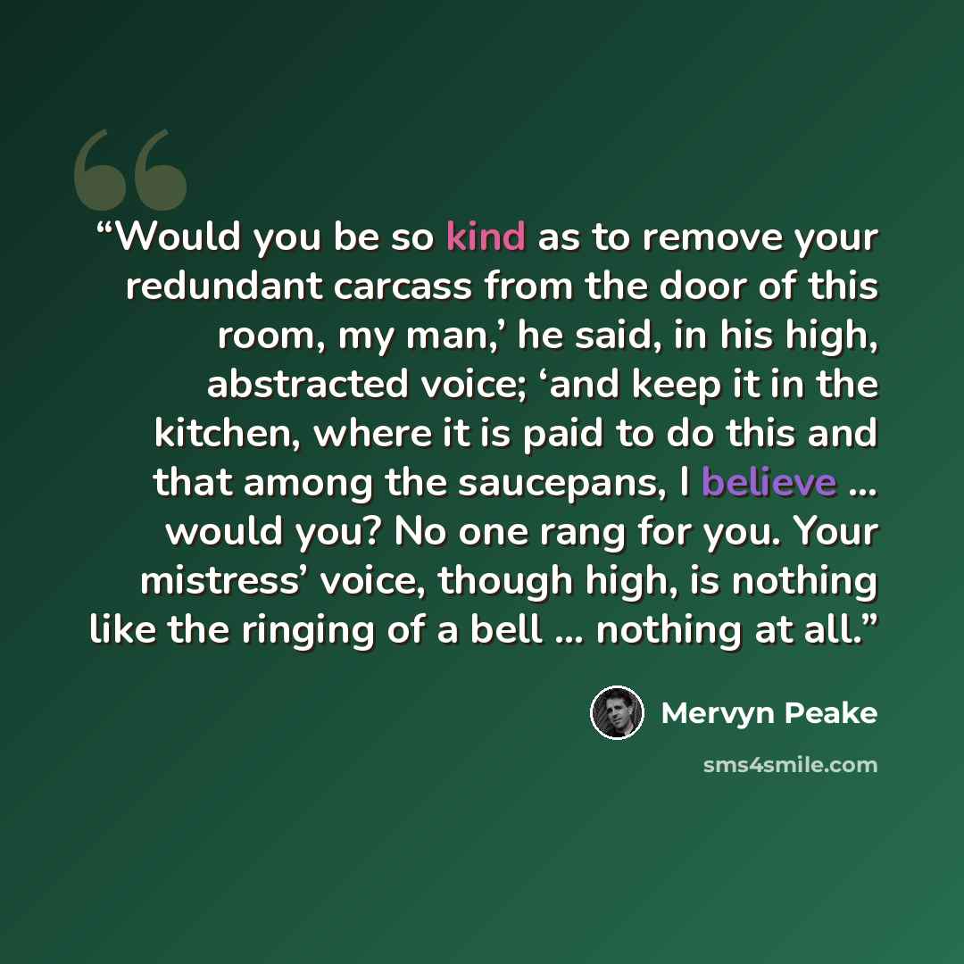“Would you be so kind as to remove your redundant carcass from the door of this room, my man,’ he said, in his high, abstracted voice; ‘and keep it in the kitchen, where it is paid to do this and that among the saucepans, I believe … would you? No one rang for you. Your mistress’ voice, though…” quote by Mervyn Peake