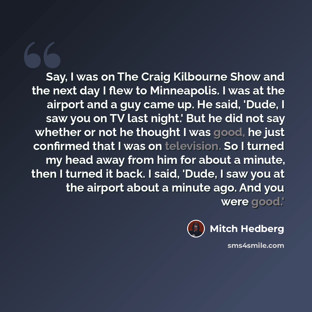 “Say, I was on The Craig Kilbourne Show and the next day I flew to Minneapolis. I was at the airport and a guy came up. He said, 'Dude, I saw you on TV last night.' But he did not say whether or not he thought I was good, he just confirmed that I was on television. So I turned my head away from him…” quote by Mitch Hedberg