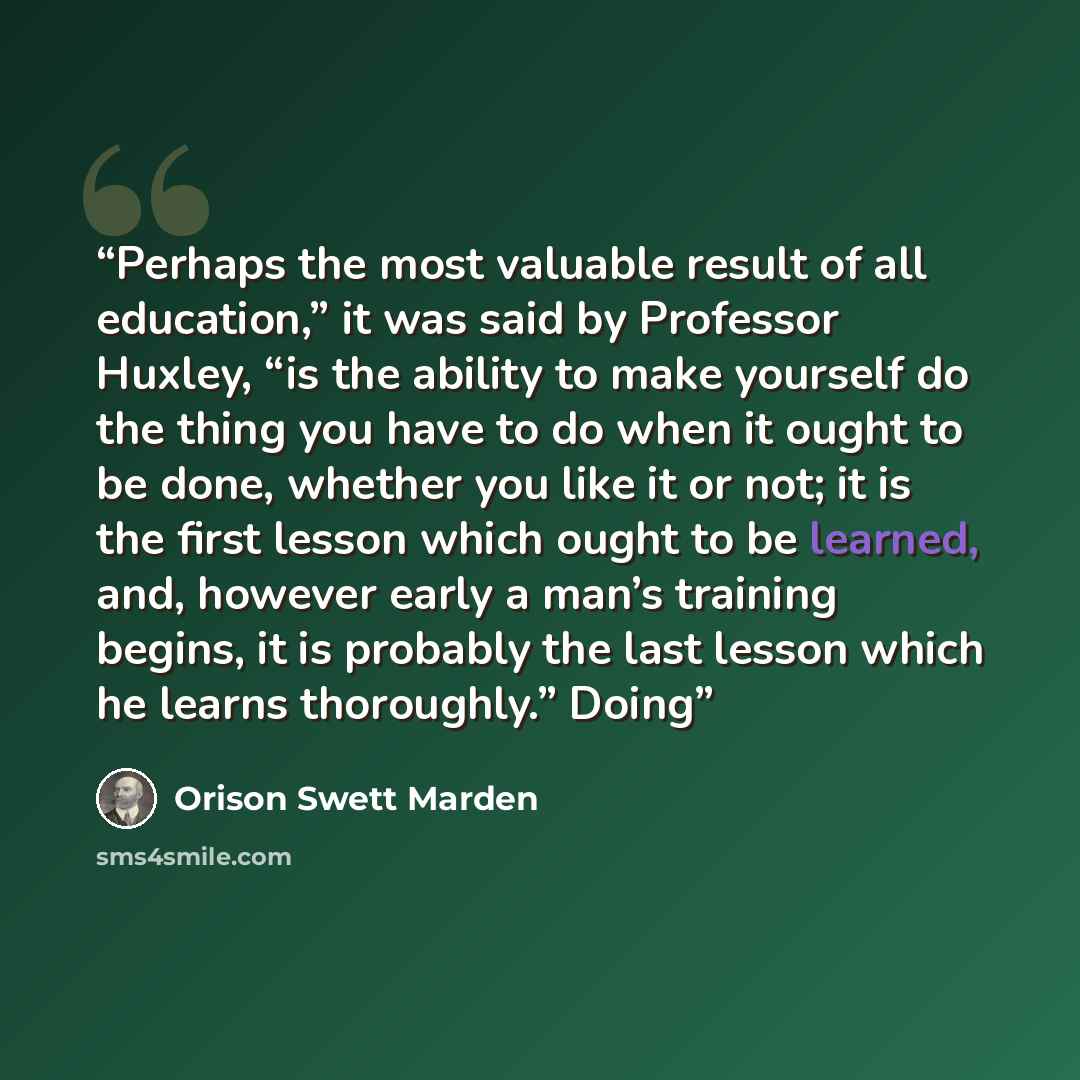 “Perhaps the most valuable result of all education,” it was said by Professor Huxley, “is the ability to make yourself do the thing you have to do when it ought to be done, whether you like it or not; it is the first lesson which ought to be learned, and, however early a man’s training begins, it…” quote by Orison Swett Marden