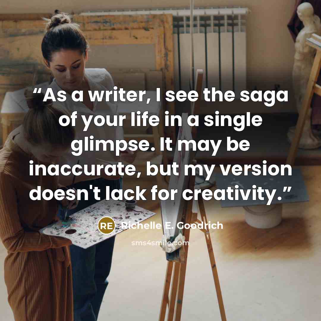 “As a writer, I see the saga of your life in a single glimpse. It may be inaccurate, but my version doesn't lack for creativity.” quote by Richelle E. Goodrich