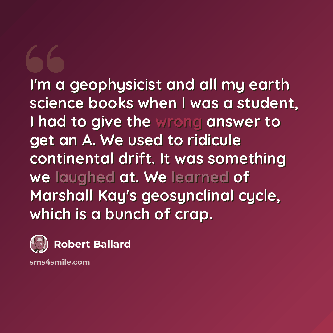 “I'm a geophysicist and all my earth science books when I was a student, I had to give the wrong answer to get an A. We used to ridicule continental drift. It was something we laughed at. We learned of Marshall Kay's geosynclinal cycle, which is a bunch of crap.” quote by Robert Ballard