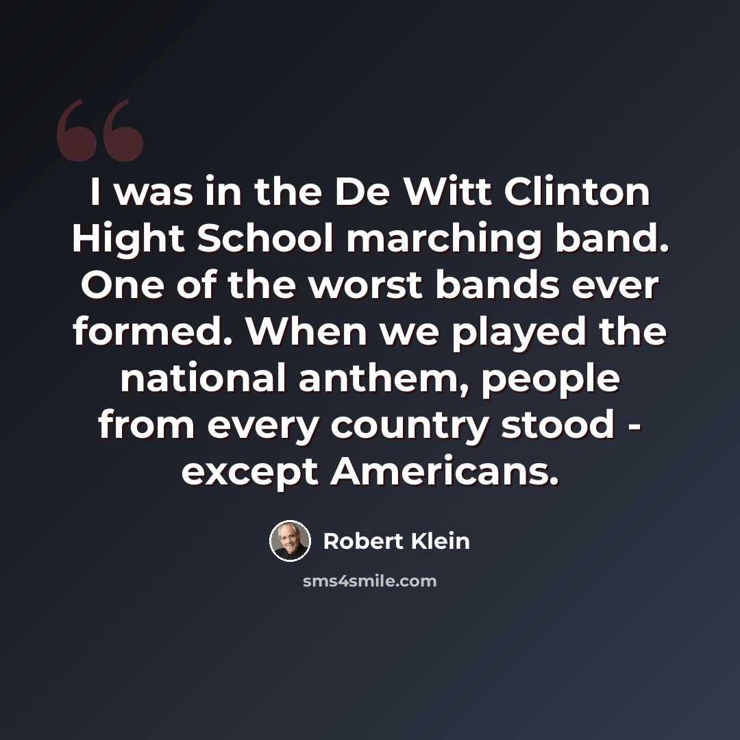 “I was in the De Witt Clinton Hight School marching band. One of the worst bands ever formed. When we played the national anthem, people from every country stood - except Americans.” quote by Robert Klein
