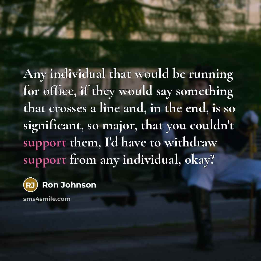 “Any individual that would be running for office, if they would say something that crosses a line and, in the end, is so significant, so major, that you couldn't support them, I'd have to withdraw support from any individual, okay?” quote by Ron Johnson