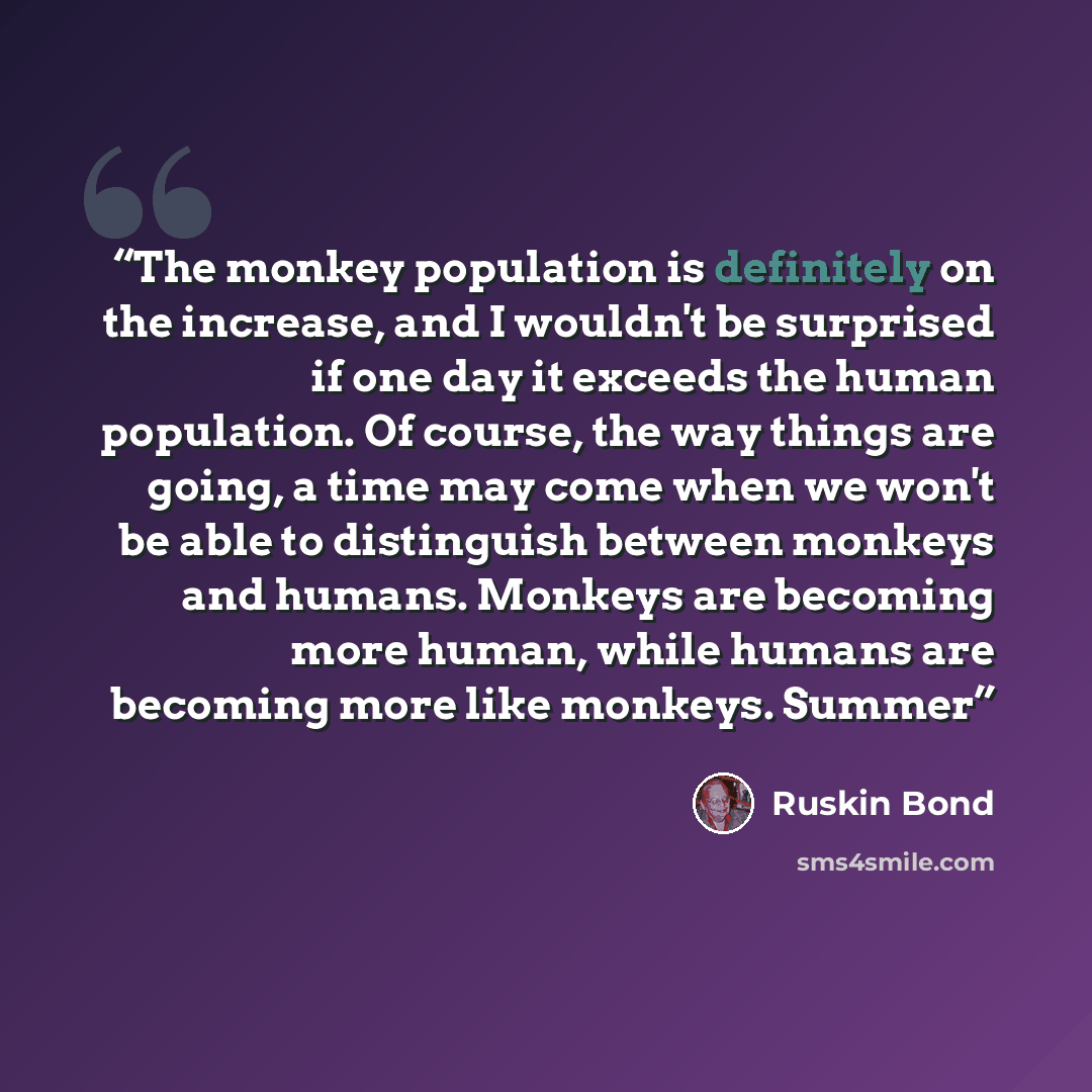 “The monkey population is definitely on the increase, and I wouldn't be surprised if one day it exceeds the human population. Of course, the way things are going, a time may come when we won't be able to distinguish between monkeys and humans. Monkeys are becoming more human, while humans are…” quote by Ruskin Bond