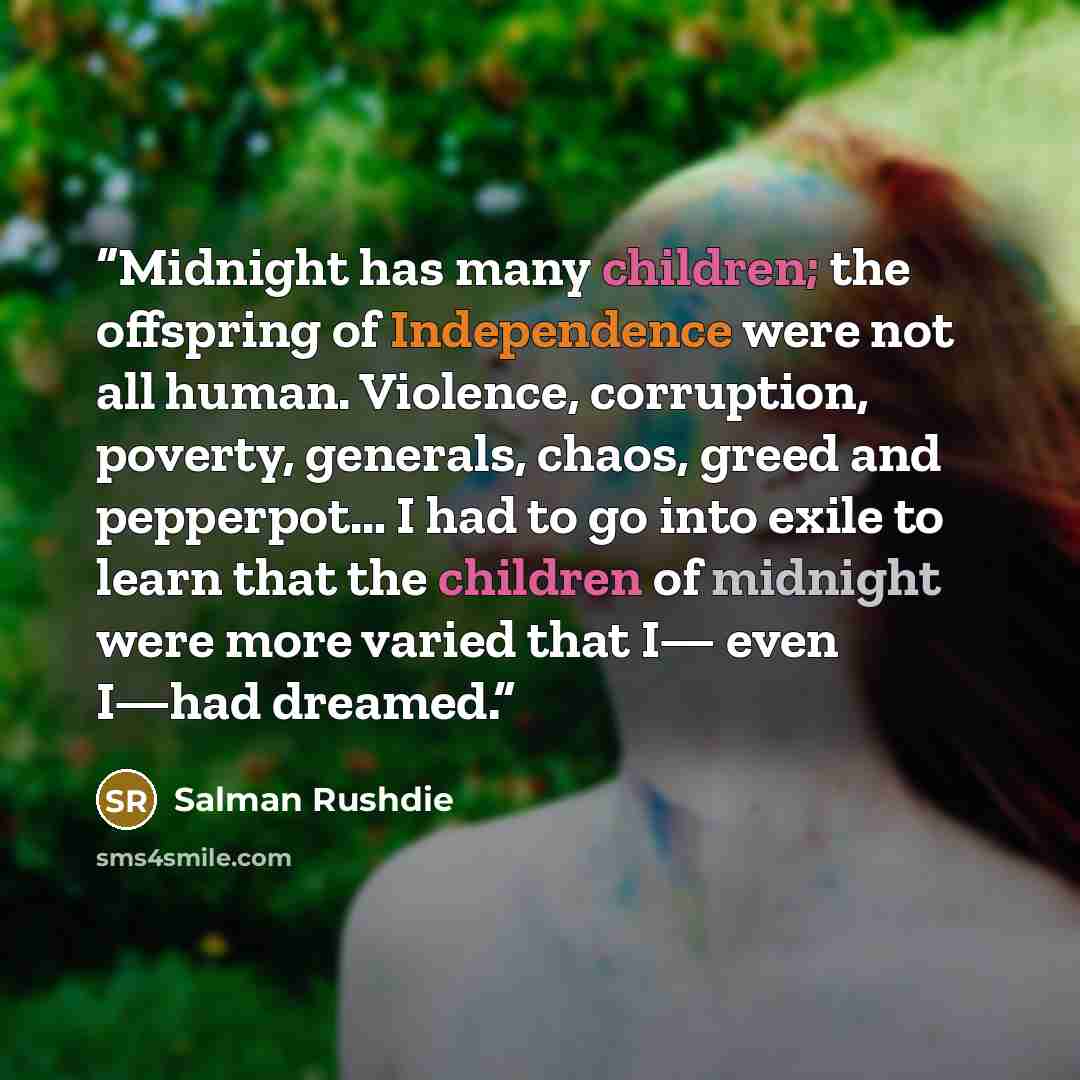 “Midnight has many children; the offspring of Independence were not all human. Violence, corruption, poverty, generals, chaos, greed and pepperpot… I had to go into exile to learn that the children of midnight were more varied that I— even I—had dreamed.” quote by Salman Rushdie