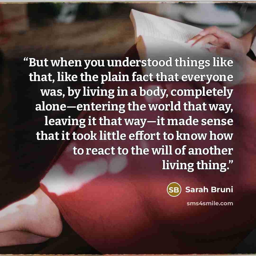 “But when you understood things like that, like the plain fact that everyone was, by living in a body, completely alone—entering the world that way, leaving it that way—it made sense that it took little effort to know how to react to the will of another living thing.” quote by Sarah Bruni