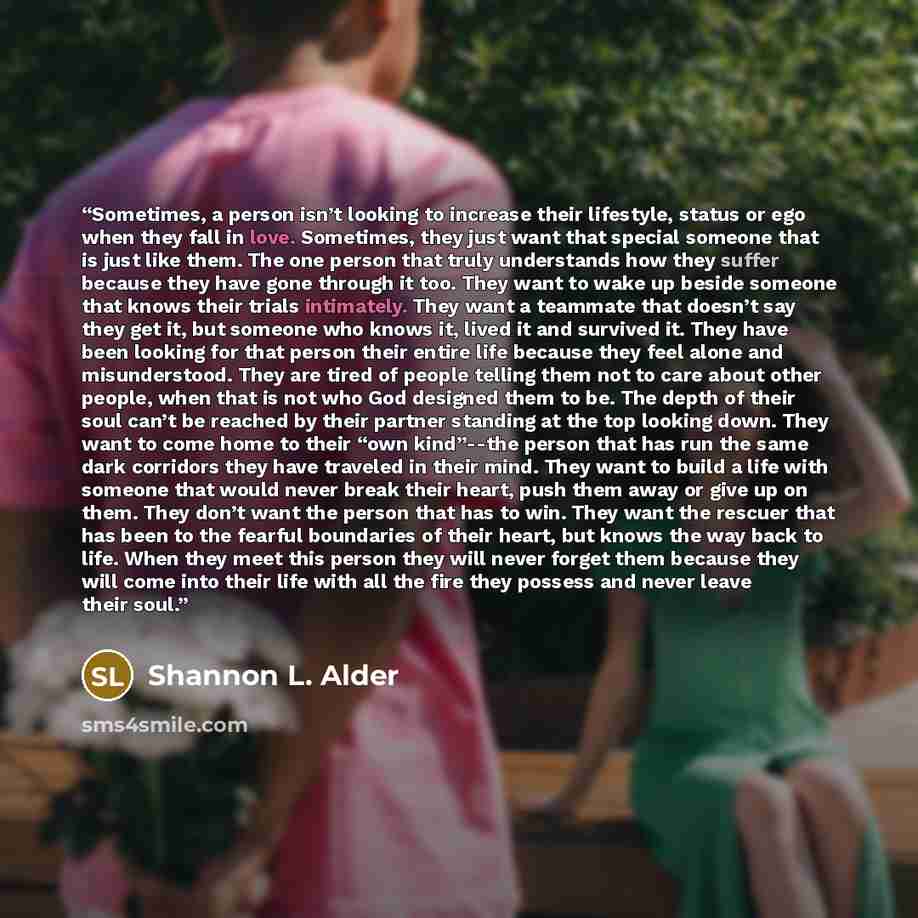 “Sometimes, a person isn’t looking to increase their lifestyle, status or ego when they fall in love. Sometimes, they just want that special someone that is just like them. The one person that truly understands how they suffer because they have gone through it too. They want to wake up beside…” quote by Shannon L. Alder