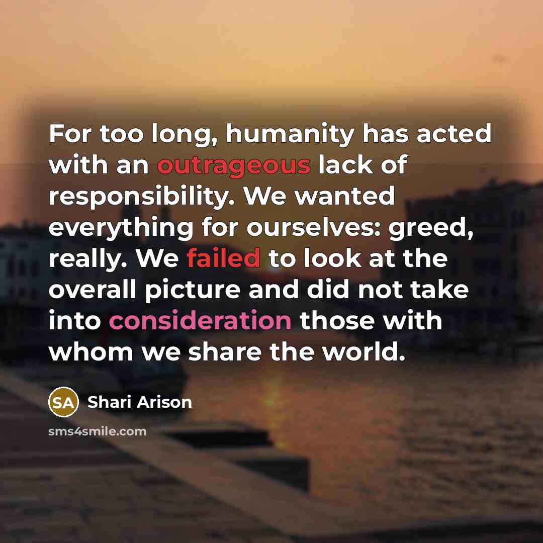 “For too long, humanity has acted with an outrageous lack of responsibility. We wanted everything for ourselves: greed, really. We failed to look at the overall picture and did not take into consideration those with whom we share the world.” quote by Shari Arison