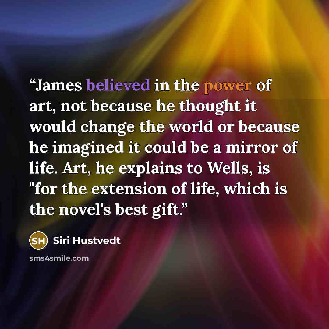 “James believed in the power of art, not because he thought it would change the world or because he imagined it could be a mirror of life. Art, he explains to Wells, is "for the extension of life, which is the novel's best gift.” quote by Siri Hustvedt