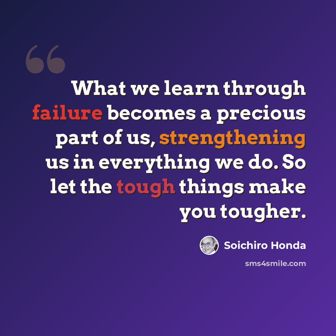 “What we learn through failure becomes a precious part of us, strengthening us in everything we do. So let the tough things make you tougher.” quote by Soichiro Honda