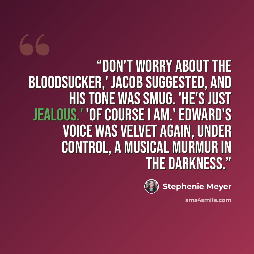 “Don't worry about the bloodsucker,' Jacob suggested, and his tone was smug. 'He's just jealous.' 'Of course I am.' Edward's voice was velvet again, under control, a musical murmur in the darkness.” quote by Stephenie Meyer