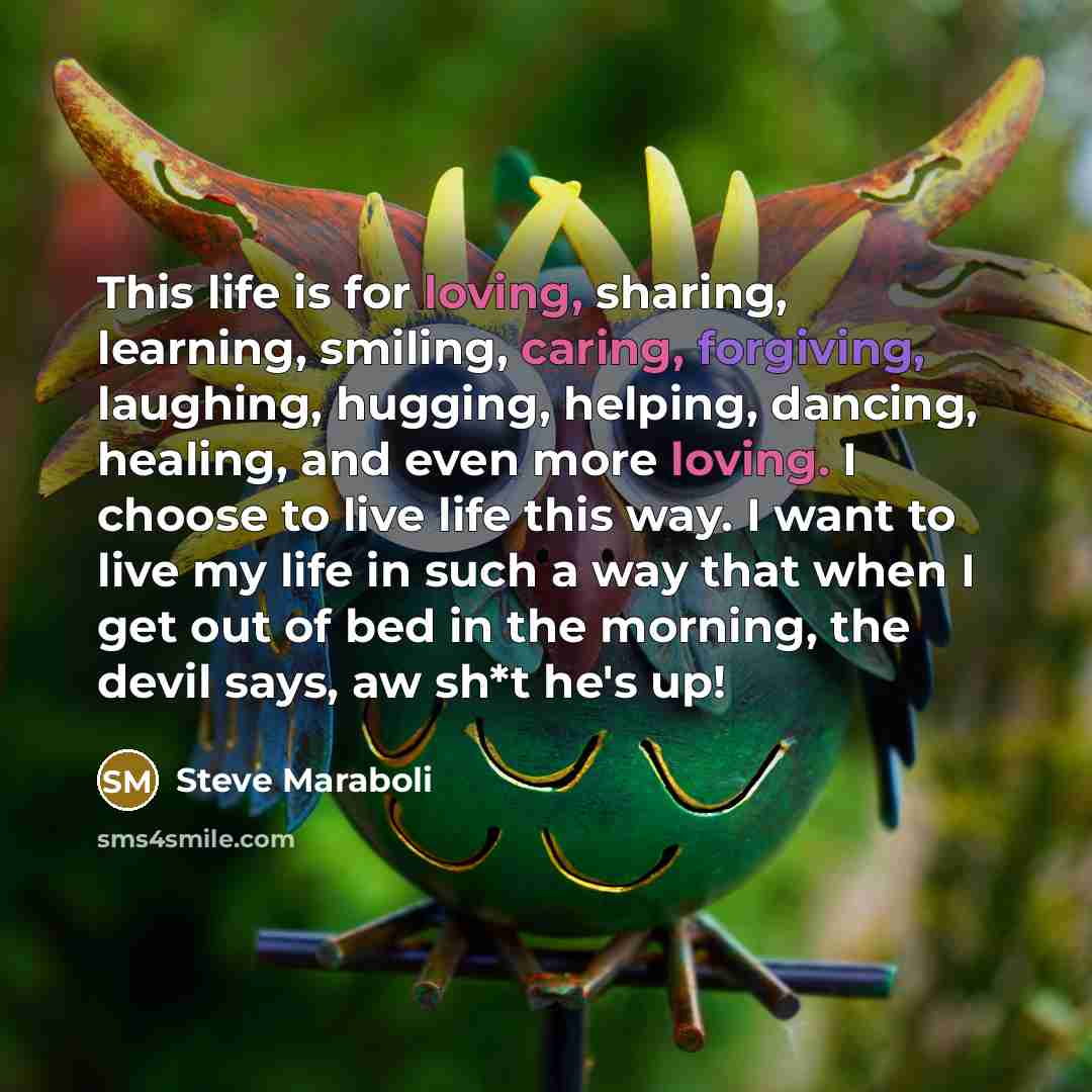 “This life is for loving, sharing, learning, smiling, caring, forgiving, laughing, hugging, helping, dancing, healing, and even more loving. I choose to live life this way. I want to live my life in such a way that when I get out of bed in the morning, the devil says, aw sh*t he's up!” quote by Steve Maraboli