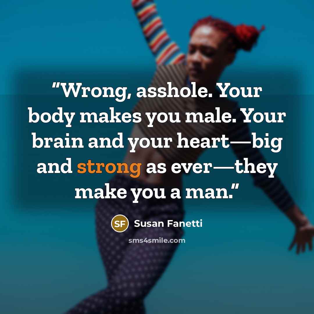 “Wrong, asshole. Your body makes you male. Your brain and your heart—big and strong as ever—they make you a man.” quote by Susan Fanetti