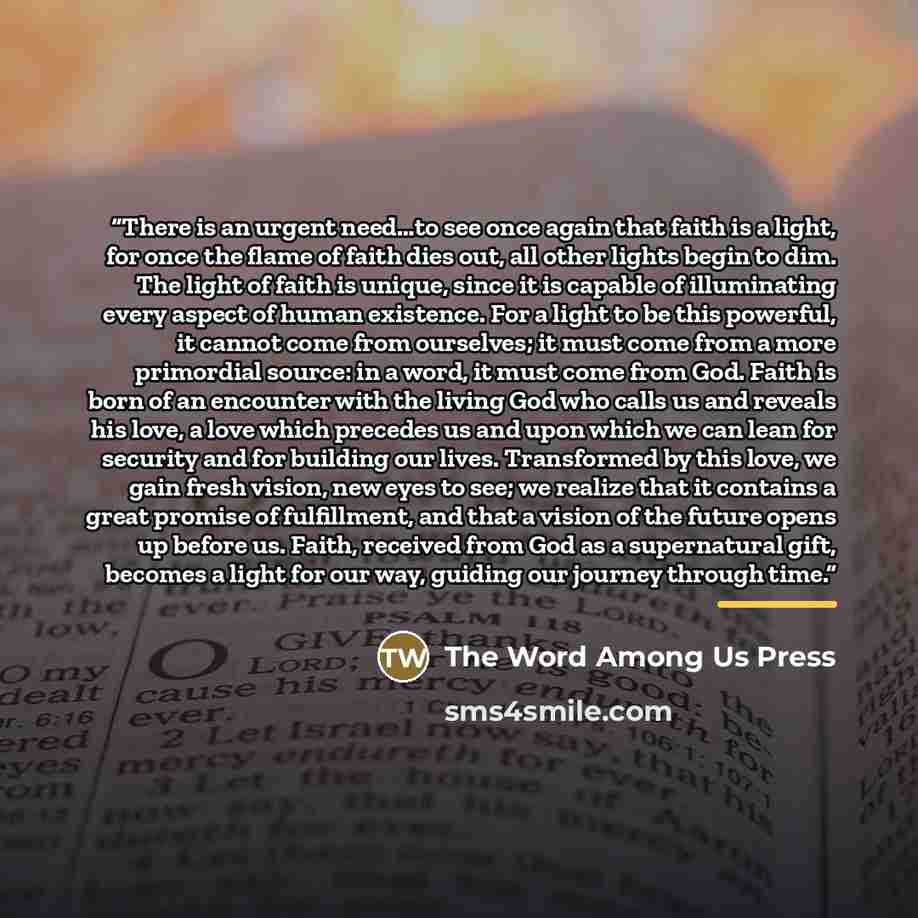 “There is an urgent need…to see once again that faith is a light, for once the flame of faith dies out, all other lights begin to dim. The light of faith is unique, since it is capable of illuminating every aspect of human existence. For a light to be this powerful, it cannot come from ourselves…” quote by The Word Among Us Press