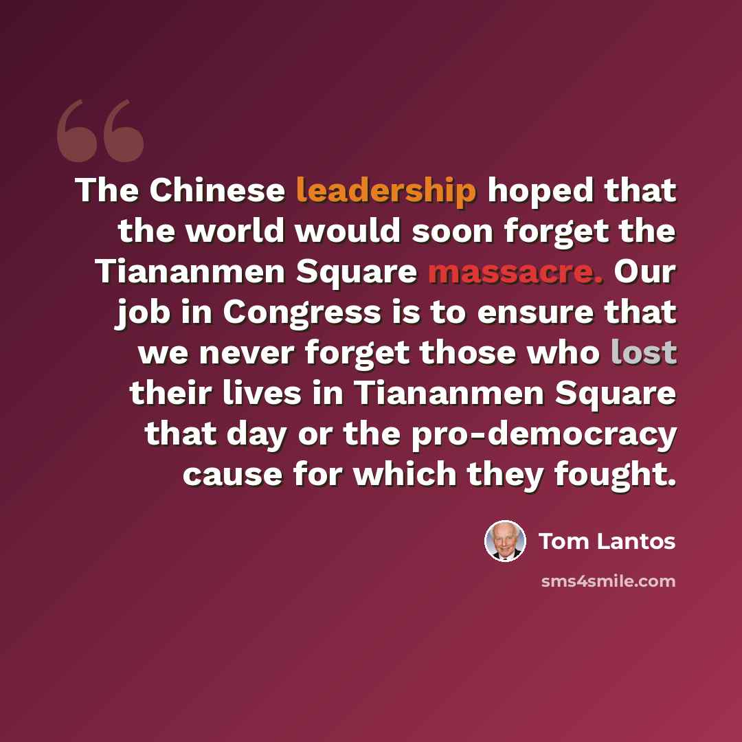 “The Chinese leadership hoped that the world would soon forget the Tiananmen Square massacre. Our job in Congress is to ensure that we never forget those who lost their lives in Tiananmen Square that day or the pro-democracy cause for which they fought.” quote by Tom Lantos