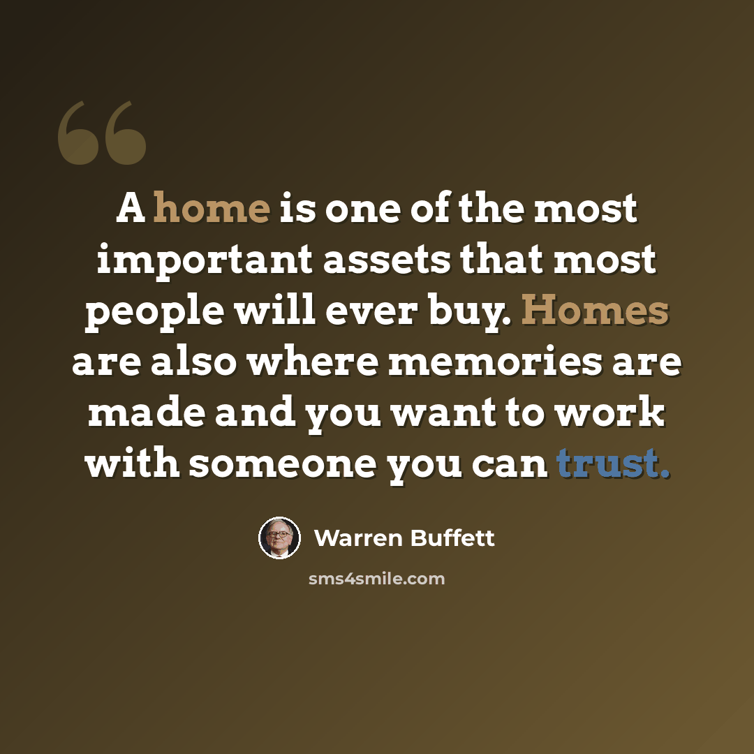 “A home is one of the most important assets that most people will ever buy. Homes are also where memories are made and you want to work with someone you can trust.” quote by Warren Buffett