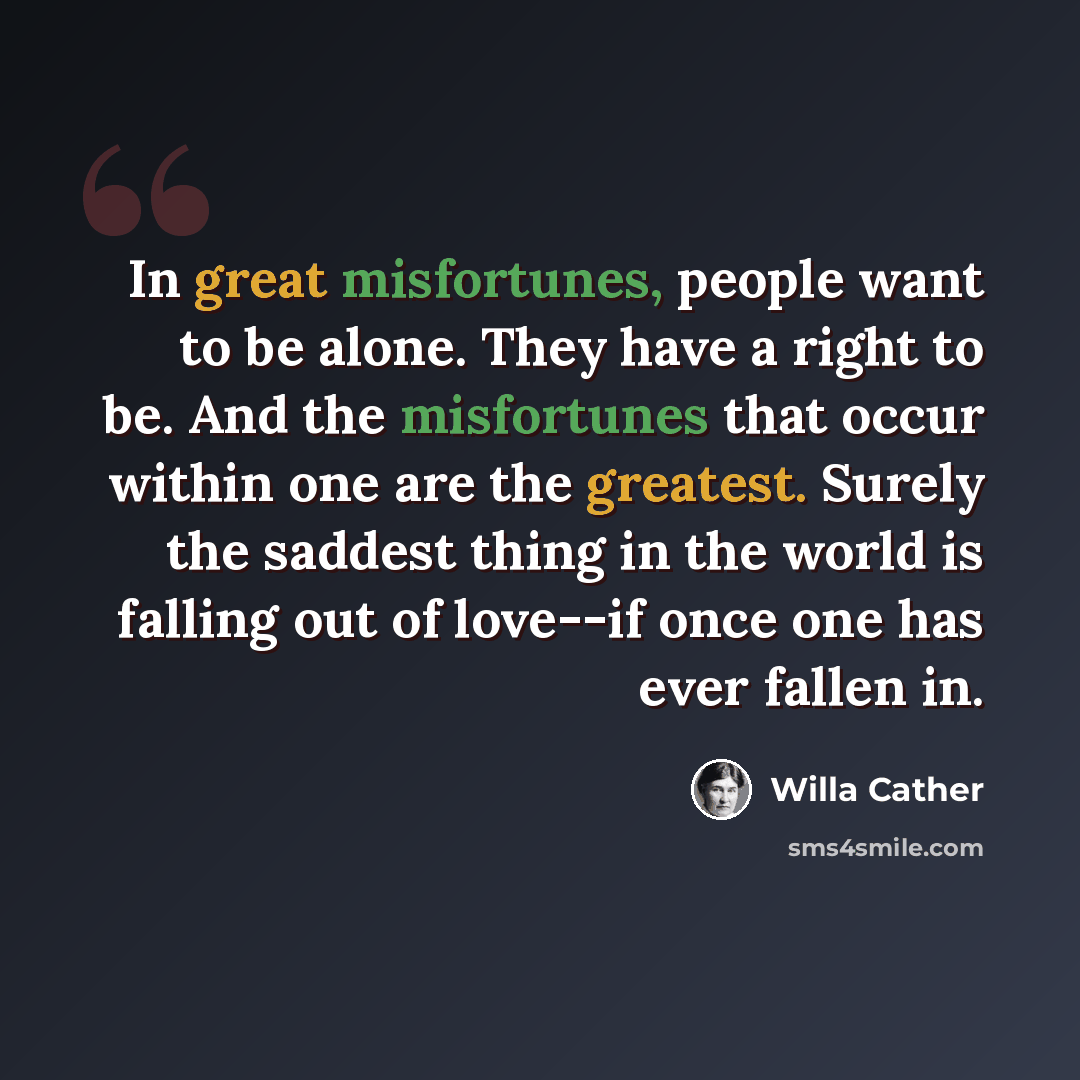 “In great misfortunes, people want to be alone. They have a right to be. And the misfortunes that occur within one are the greatest. Surely the saddest thing in the world is falling out of love--if once one has ever fallen in.” quote by Willa Cather
