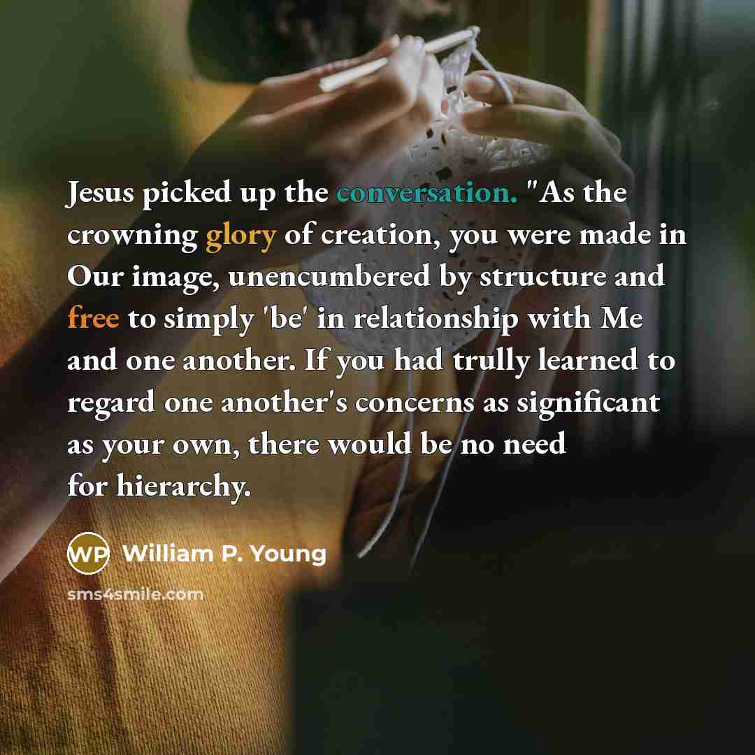 “Jesus picked up the conversation. "As the crowning glory of creation, you were made in Our image, unencumbered by structure and free to simply 'be' in relationship with Me and one another. If you had trully learned to regard one another's concerns as significant as your own, there would be no need…” quote by William P. Young