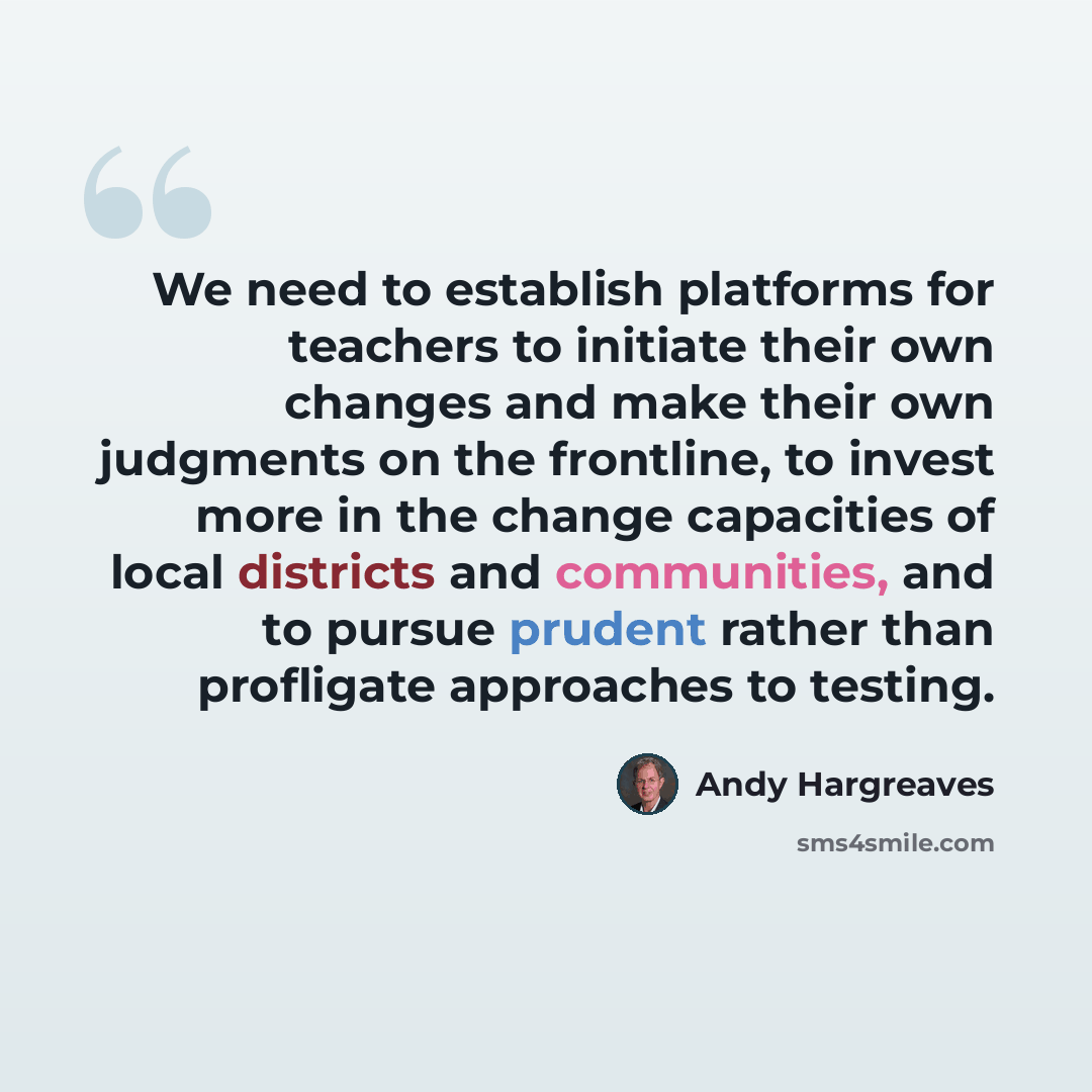 “We need to establish platforms for teachers to initiate their own changes and make their own judgments on the frontline, to invest more in the change capacities of local districts and communities, and to pursue prudent rather than profligate approaches to testing.” quote by Andy Hargreaves