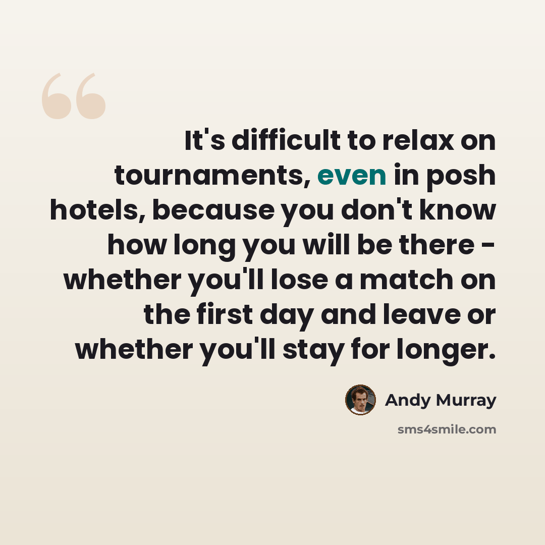 “It's difficult to relax on tournaments, even in posh hotels, because you don't know how long you will be there - whether you'll lose a match on the first day and leave or whether you'll stay for longer.” quote by Andy Murray