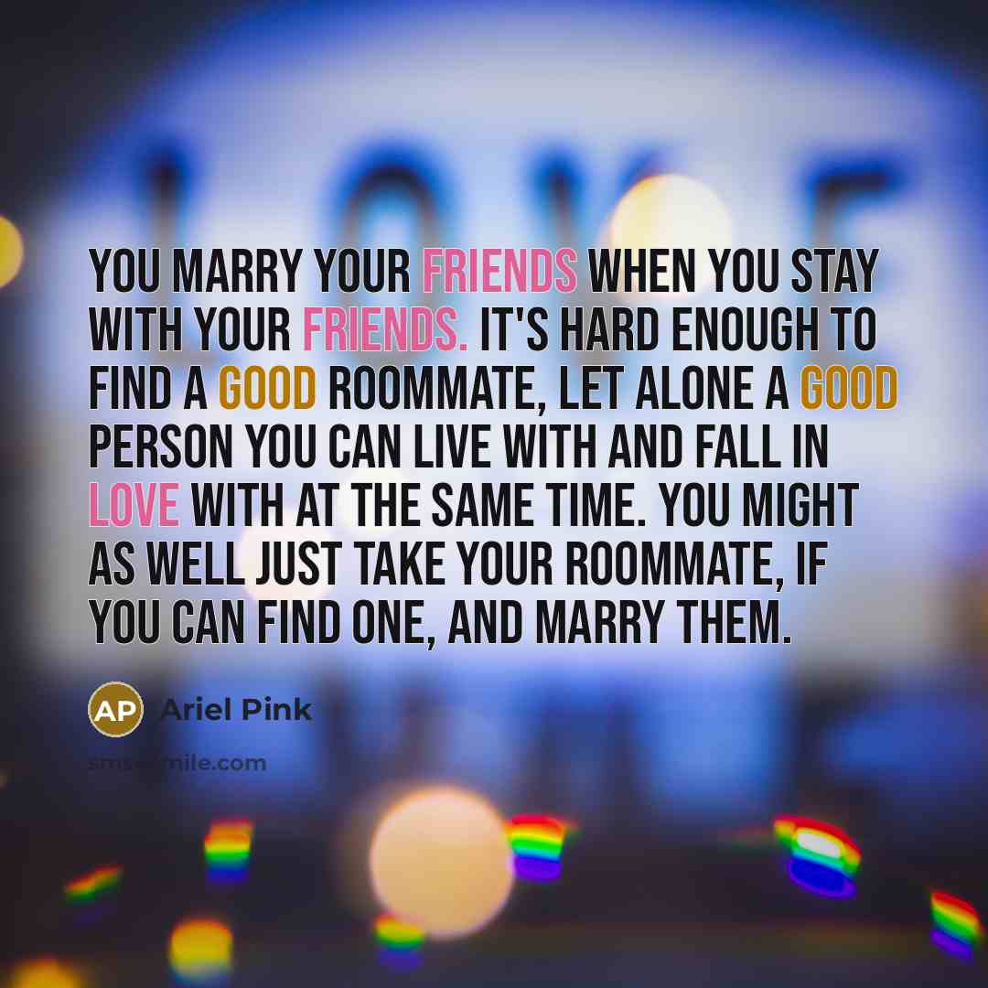 “You marry your friends when you stay with your friends. It's hard enough to find a good roommate, let alone a good person you can live with and fall in love with at the same time. You might as well just take your roommate, if you can find one, and marry them.” quote by Ariel Pink