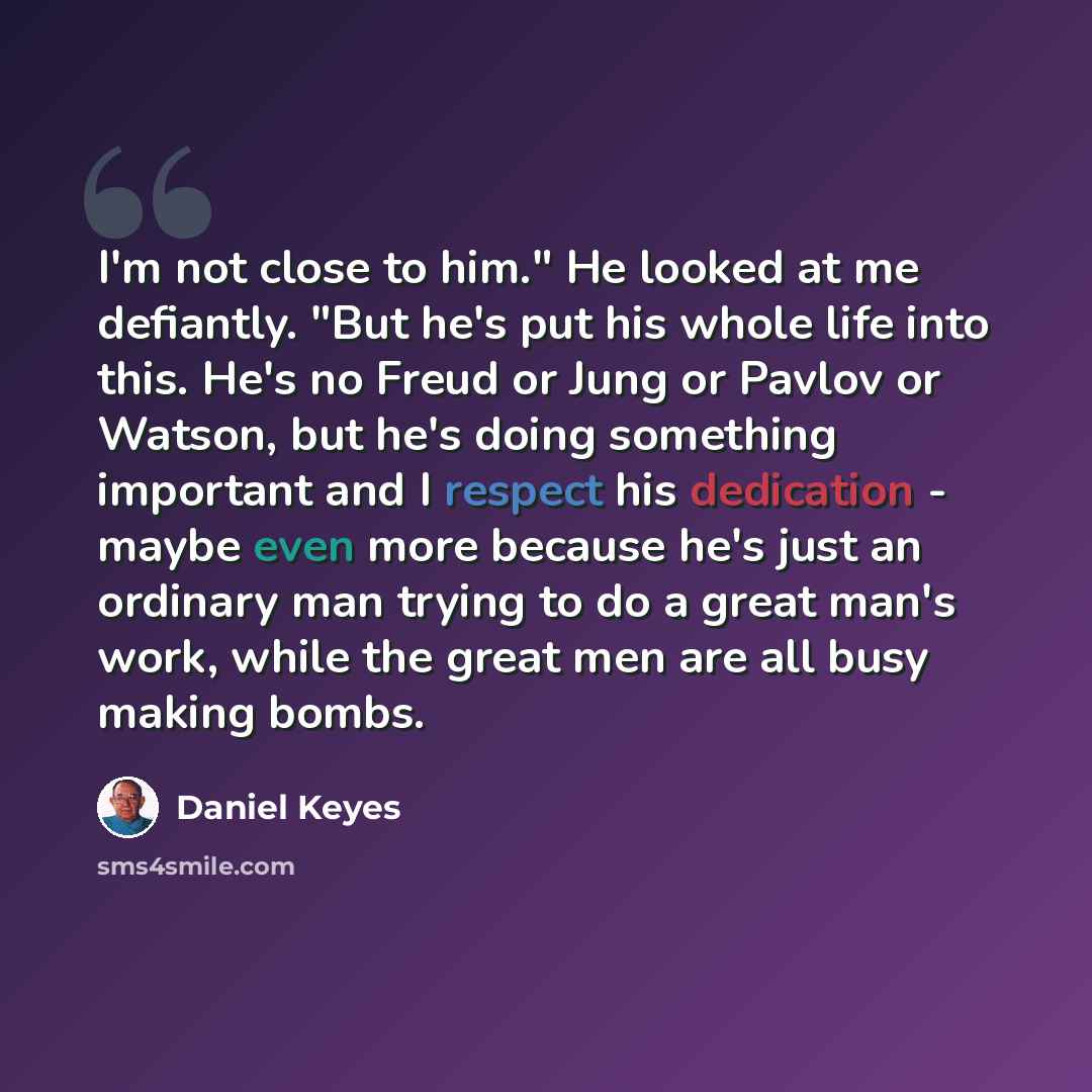 “I'm not close to him." He looked at me defiantly. "But he's put his whole life into this. He's no Freud or Jung or Pavlov or Watson, but he's doing something important and I respect his dedication - maybe even more because he's just an ordinary man trying to do a great man's work, while the great…” quote by Daniel Keyes
