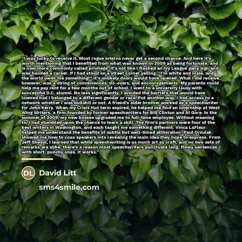 “I was lucky to receive it. Most rogue interns never get a second chance. And here it’s worth mentioning that I benefited from what was known in 2009 as being fortunate, and is now more commonly called privilege. It’s not like I flashed an Ivy League gang sign and was handed a career. If I had…” quote by David Litt