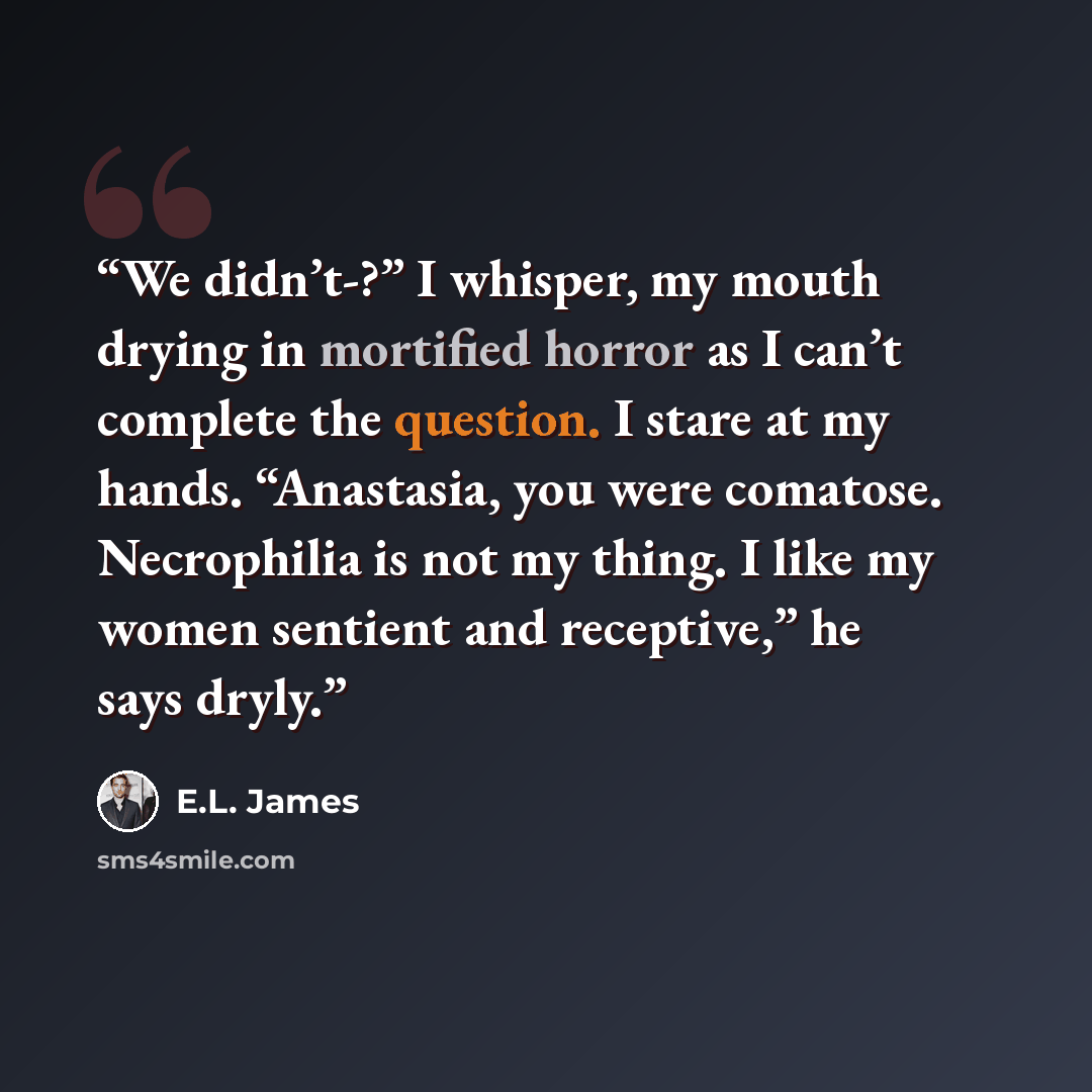 “We didn’t-?” I whisper, my mouth drying in mortified horror as I can’t complete the question. I stare at my hands. “Anastasia, you were comatose. Necrophilia is not my thing. I like my women sentient and receptive,” he says dryly.” quote by E.L. James