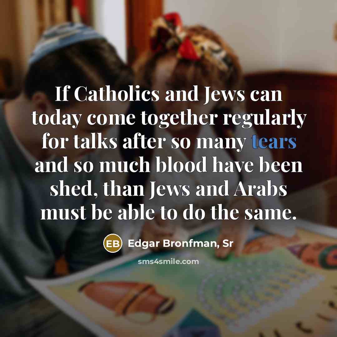 “If Catholics and Jews can today come together regularly for talks after so many tears and so much blood have been shed, than Jews and Arabs must be able to do the same.” quote by Edgar Bronfman, Sr