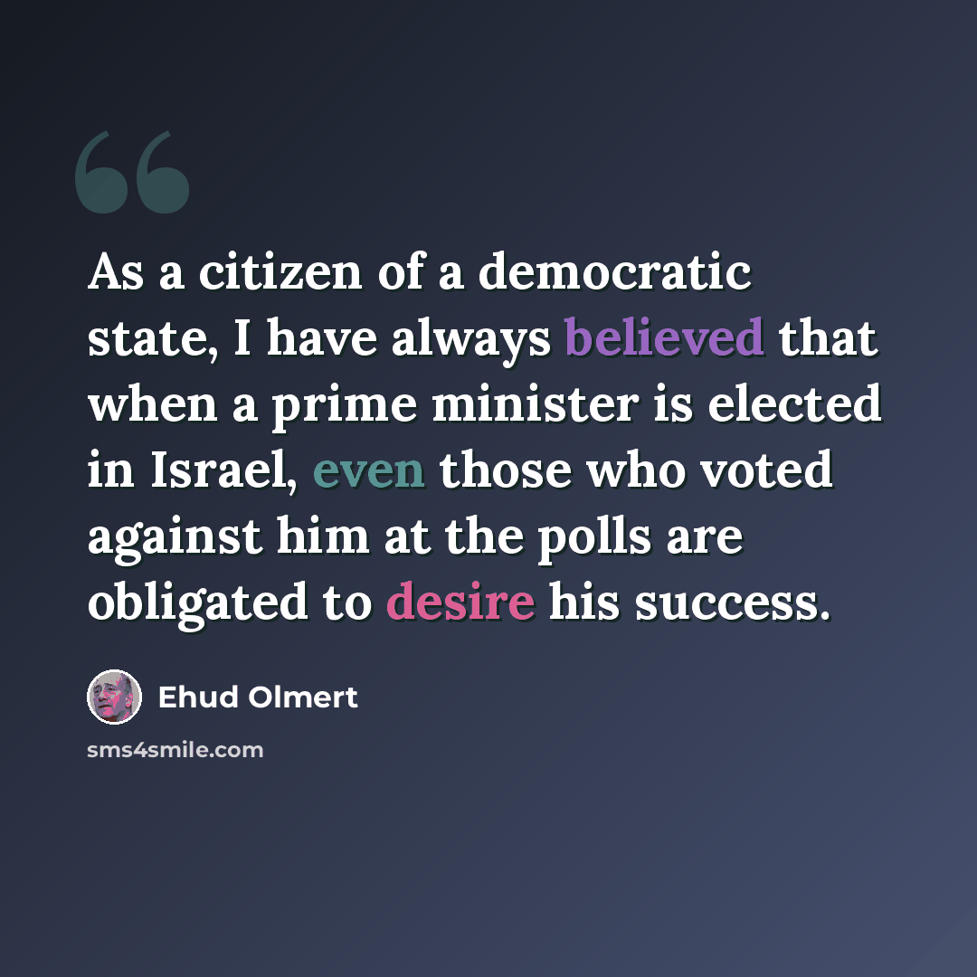 “As a citizen of a democratic state, I have always believed that when a prime minister is elected in Israel, even those who voted against him at the polls are obligated to desire his success.” quote by Ehud Olmert