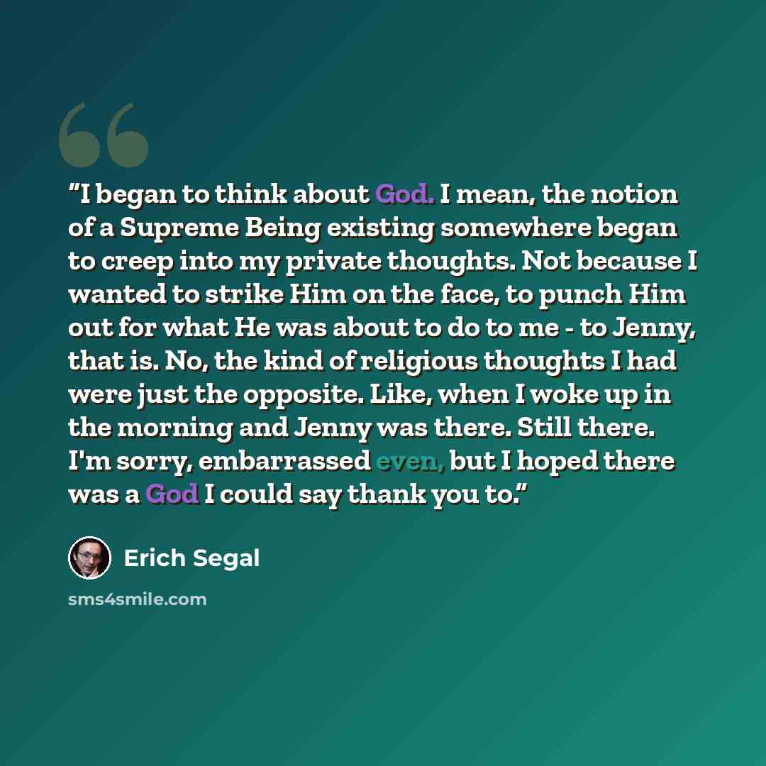 “I began to think about God. I mean, the notion of a Supreme Being existing somewhere began to creep into my private thoughts. Not because I wanted to strike Him on the face, to punch Him out for what He was about to do to me - to Jenny, that is. No, the kind of religious thoughts I had were just…” quote by Erich Segal