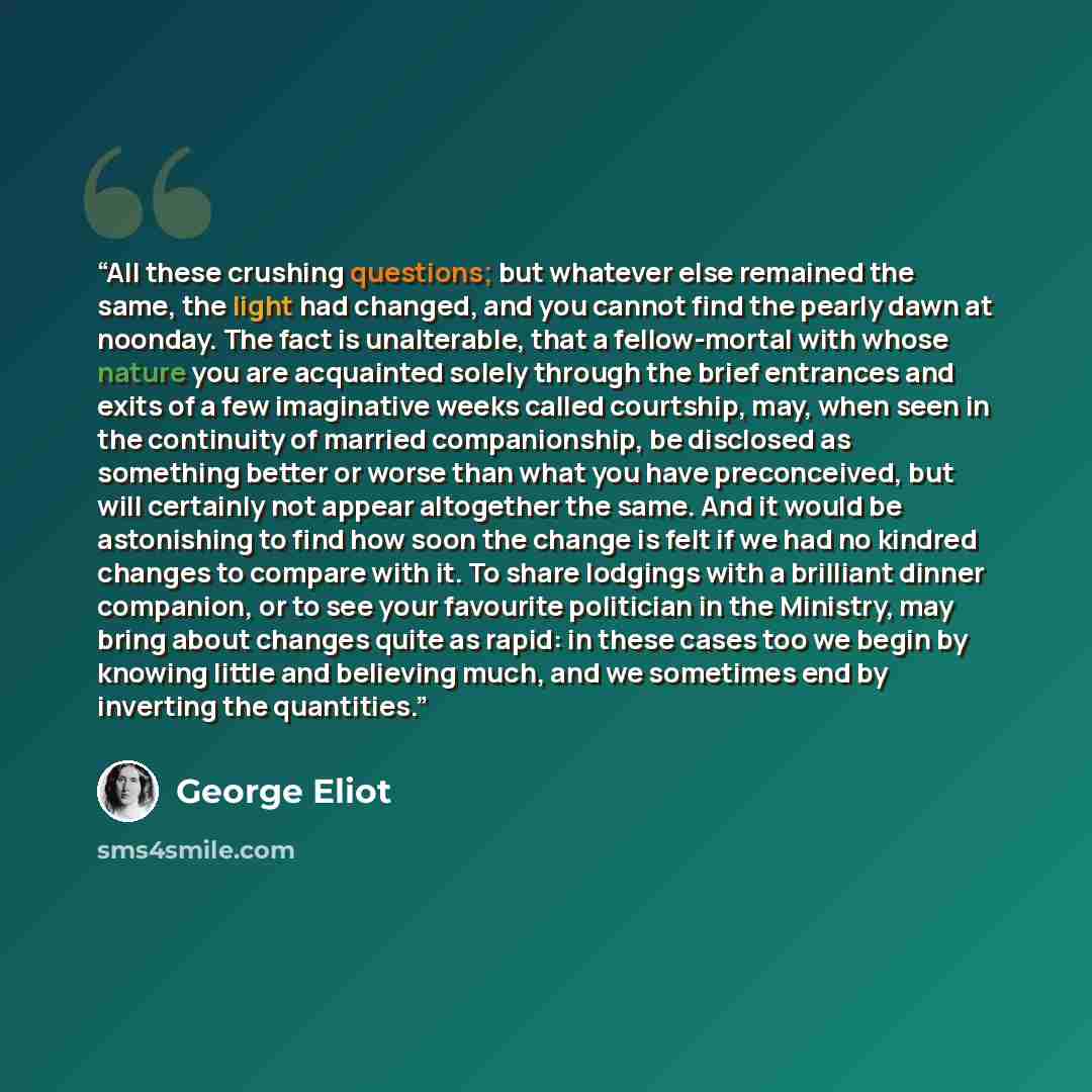 “All these crushing questions; but whatever else remained the same, the light had changed, and you cannot find the pearly dawn at noonday. The fact is unalterable, that a fellow-mortal with whose nature you are acquainted solely through the brief entrances and exits of a few imaginative weeks…” quote by George Eliot