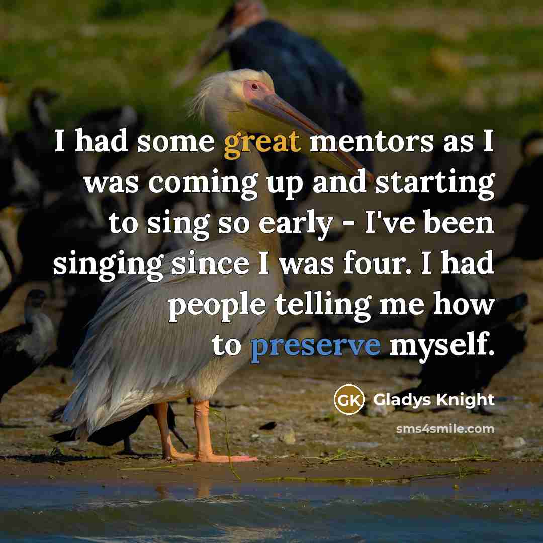 “I had some great mentors as I was coming up and starting to sing so early - I've been singing since I was four. I had people telling me how to preserve myself.” quote by Gladys Knight