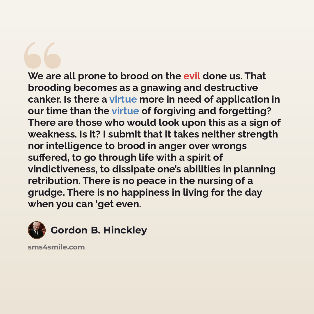 “We are all prone to brood on the evil done us. That brooding becomes as a gnawing and destructive canker. Is there a virtue more in need of application in our time than the virtue of forgiving and forgetting? There are those who would look upon this as a sign of weakness. Is it? I submit that it…” quote by Gordon B. Hinckley