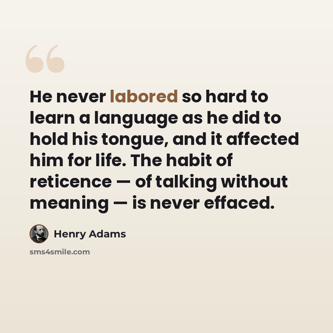 “He never labored so hard to learn a language as he did to hold his tongue, and it affected him for life. The habit of reticence — of talking without meaning — is never effaced.” quote by Henry Adams