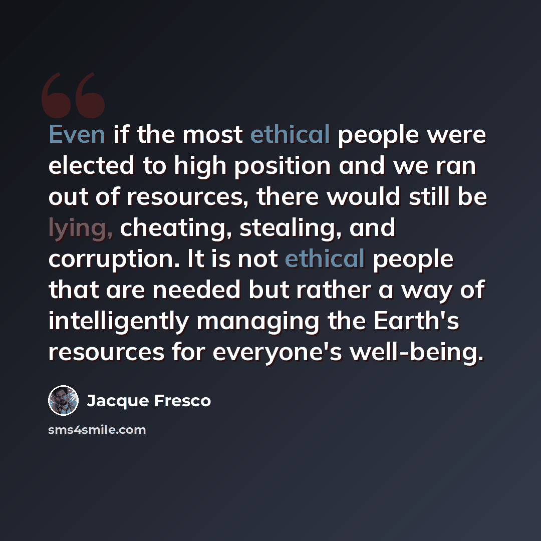 “Even if the most ethical people were elected to high position and we ran out of resources, there would still be lying, cheating, stealing, and corruption. It is not ethical people that are needed but rather a way of intelligently managing the Earth's resources for everyone's well-being.” quote by Jacque Fresco