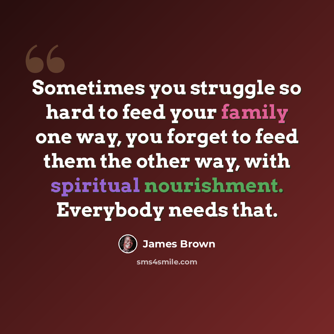 “Sometimes you struggle so hard to feed your family one way, you forget to feed them the other way, with spiritual nourishment. Everybody needs that.” quote by James Brown