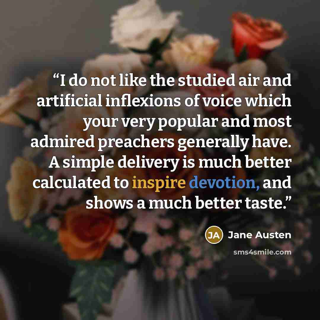 “I do not like the studied air and artificial inflexions of voice which your very popular and most admired preachers generally have. A simple delivery is much better calculated to inspire devotion, and shows a much better taste.” quote by Jane Austen
