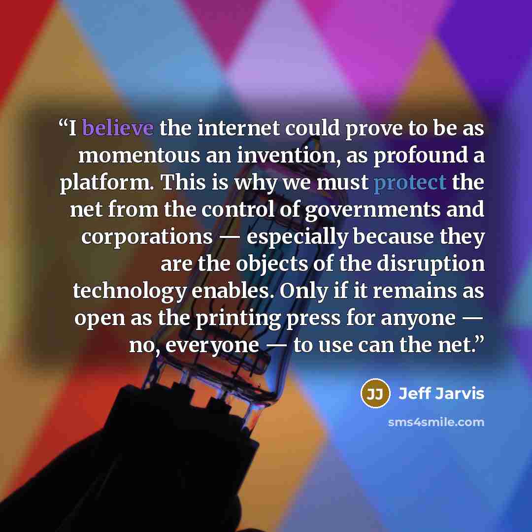 “I believe the internet could prove to be as momentous an invention, as profound a platform. This is why we must protect the net from the control of governments and corporations — especially because they are the objects of the disruption technology enables. Only if it remains as open as the…” quote by Jeff Jarvis
