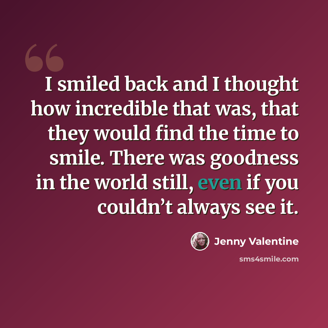“I smiled back and I thought how incredible that was, that they would find the time to smile. There was goodness in the world still, even if you couldn’t always see it.” quote by Jenny Valentine