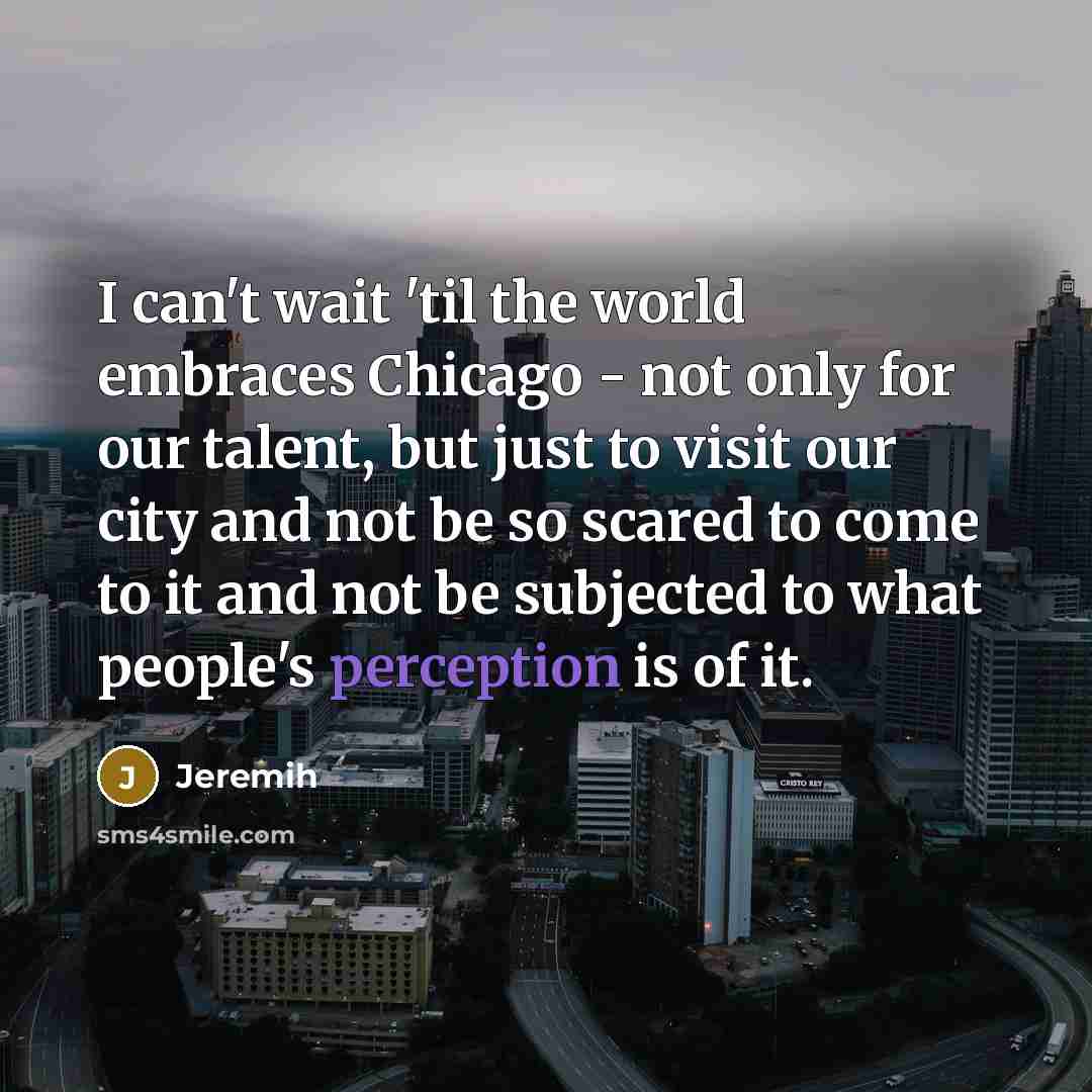 “I can't wait 'til the world embraces Chicago - not only for our talent, but just to visit our city and not be so scared to come to it and not be subjected to what people's perception is of it.” quote by Jeremih