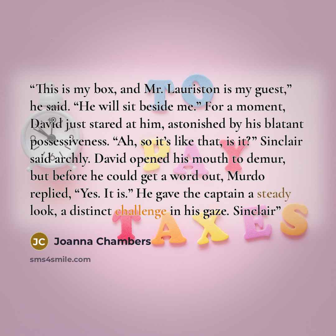“This is my box, and Mr. Lauriston is my guest,” he said. “He will sit beside me.” For a moment, David just stared at him, astonished by his blatant possessiveness. “Ah, so it’s like that, is it?” Sinclair said archly. David opened his mouth to demur, but before he could get a word out, Murdo…” quote by Joanna Chambers