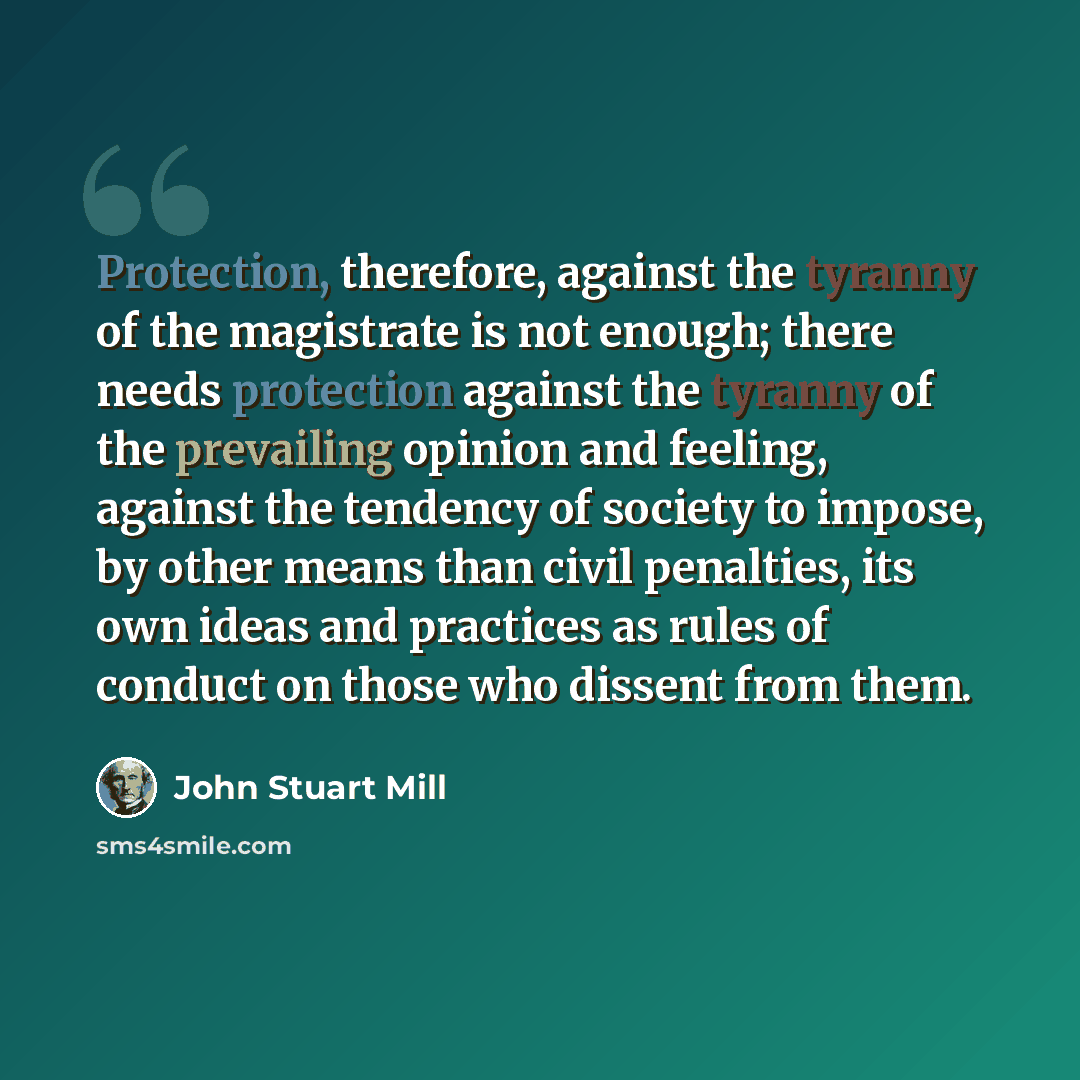 “Protection, therefore, against the tyranny of the magistrate is not enough; there needs protection against the tyranny of the prevailing opinion and feeling, against the tendency of society to impose, by other means than civil penalties, its own ideas and practices as rules of conduct on those who…” quote by John Stuart Mill